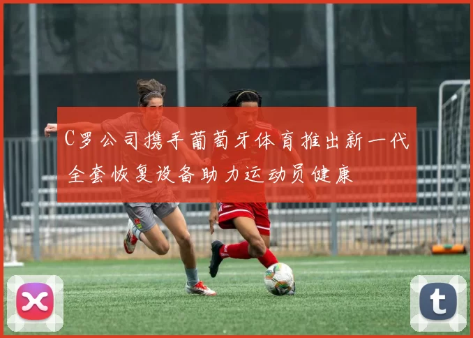 C罗公司携手葡萄牙体育推出新一代全套恢复设备助力运动员健康