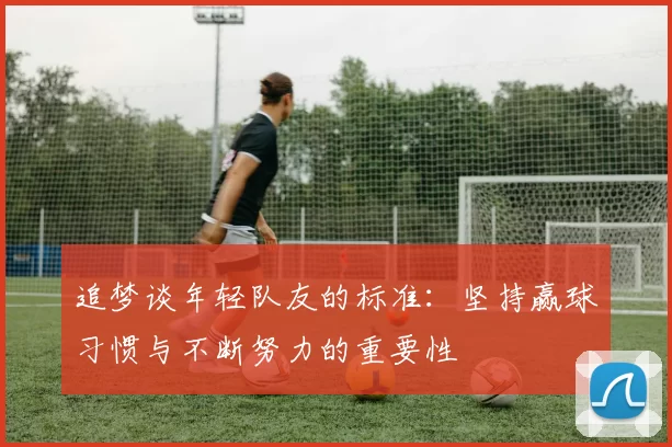 追梦谈年轻队友的标准：坚持赢球习惯与不断努力的重要性
