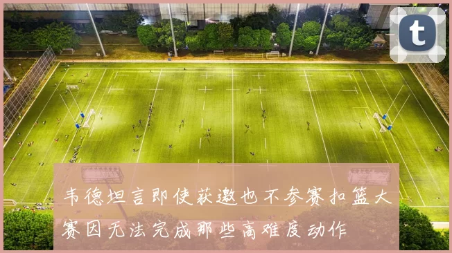 韦德坦言即使获邀也不参赛扣篮大赛因无法完成那些高难度动作