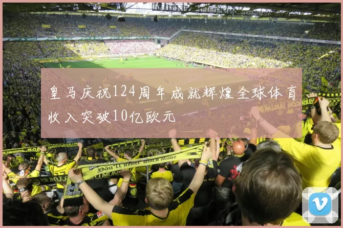 皇马庆祝124周年成就辉煌全球体育收入突破10亿欧元
