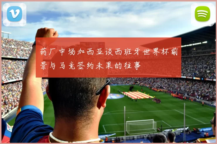 药厂中场加西亚谈西班牙世界杯前景与马竞签约未果的往事