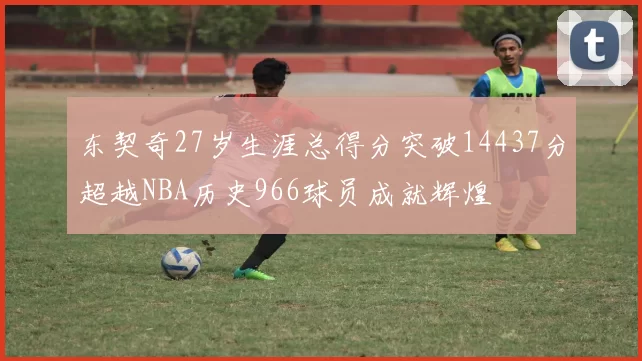 东契奇27岁生涯总得分突破14437分超越NBA历史966球员成就辉煌