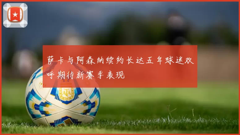 萨卡与阿森纳续约长达五年球迷欢呼期待新赛季表现
