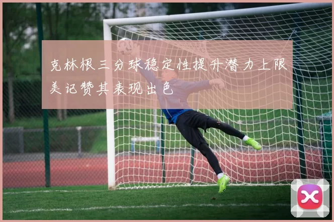 克林根三分球稳定性提升潜力上限美记赞其表现出色