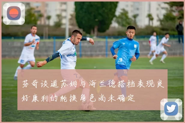 芬奇谈道苏姆与海兰德搭档表现良好康利的轮换角色尚未确定