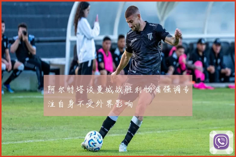 阿尔特塔谈曼城战胜利物浦强调专注自身不受外界影响