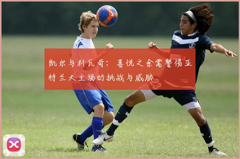 凯尔与科瓦奇：喜悦之余需警惕亚特兰大主场的挑战与威胁