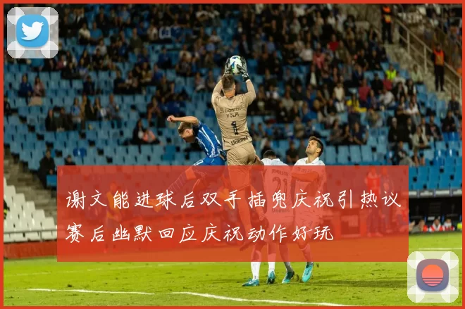 谢文能进球后双手插兜庆祝引热议赛后幽默回应庆祝动作好玩
