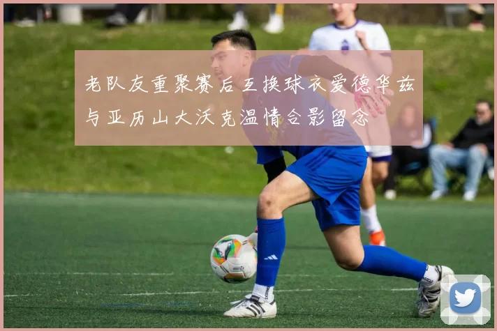 老队友重聚赛后互换球衣爱德华兹与亚历山大沃克温情合影留念