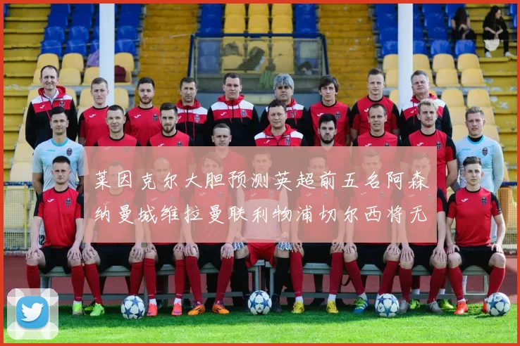 莱因克尔大胆预测英超前五名阿森纳曼城维拉曼联利物浦切尔西将无缘欧战