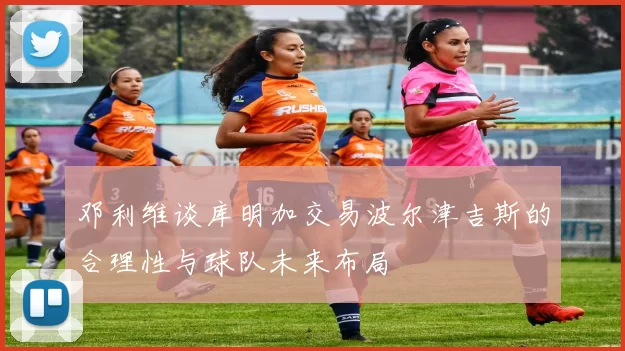 邓利维谈库明加交易波尔津吉斯的合理性与球队未来布局