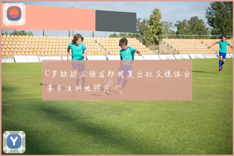 C罗缺战三场后即将复出社交媒体分享专注训练照片