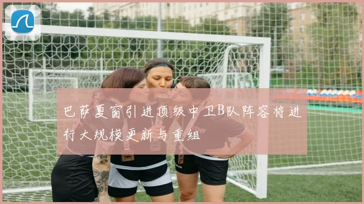 巴萨夏窗引进顶级中卫B队阵容将进行大规模更新与重组