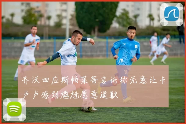 齐沃回应斯帕莱蒂言论称无意让卡卢卢感到尴尬愿意道歉