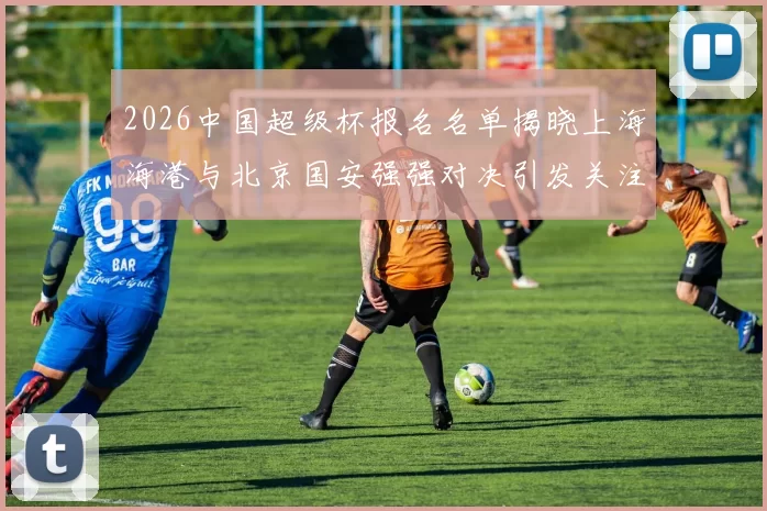 2026中国超级杯报名名单揭晓上海海港与北京国安强强对决引发关注
