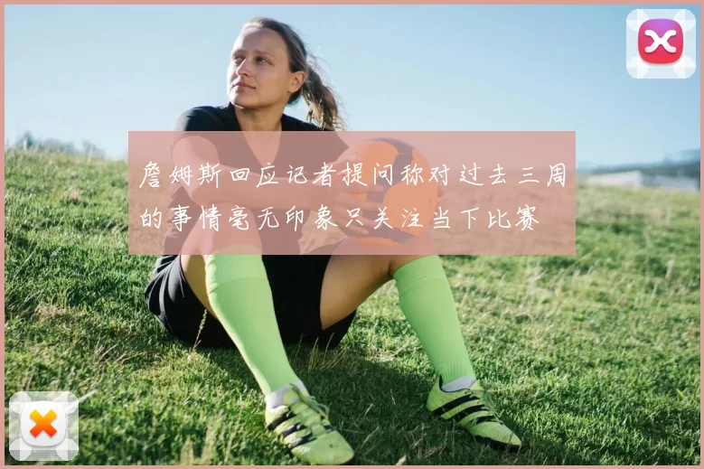 詹姆斯回应记者提问称对过去三周的事情毫无印象只关注当下比赛